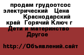  продам грудоотсос электрический › Цена ­ 2 500 - Краснодарский край, Горячий Ключ г. Дети и материнство » Другое   